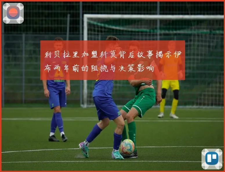 利贝拉里加盟科莫背后故事揭示伊布两年前的阻挠与决策影响