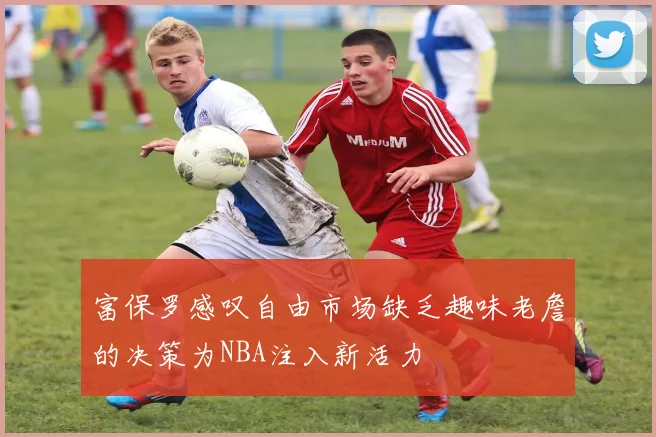 富保罗感叹自由市场缺乏趣味老詹的决策为NBA注入新活力