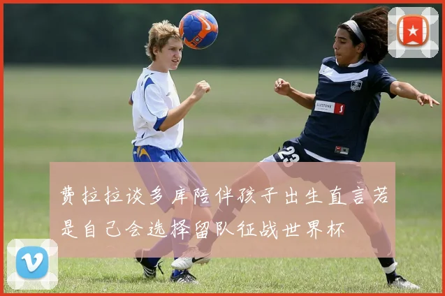 费拉拉谈多库陪伴孩子出生直言若是自己会选择留队征战世界杯