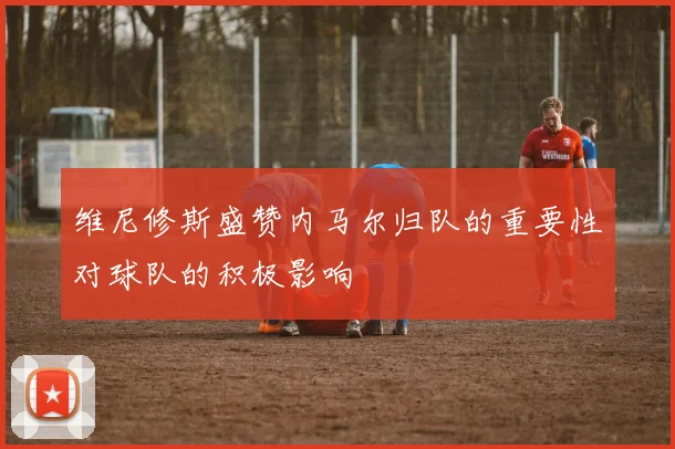 维尼修斯盛赞内马尔归队的重要性对球队的积极影响