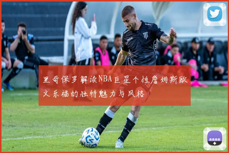 里奇保罗解读NBA巨星个性詹姆斯欧文乐福的独特魅力与风格