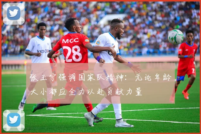 张玉宁强调国家队精神：无论年龄大小都应全力以赴贡献力量