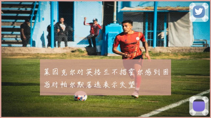 莱因克尔对英格兰不招霍尔感到困惑对帕尔默落选表示失望
