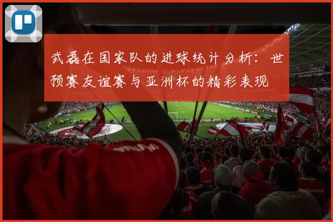 武磊在国家队的进球统计分析：世预赛友谊赛与亚洲杯的精彩表现