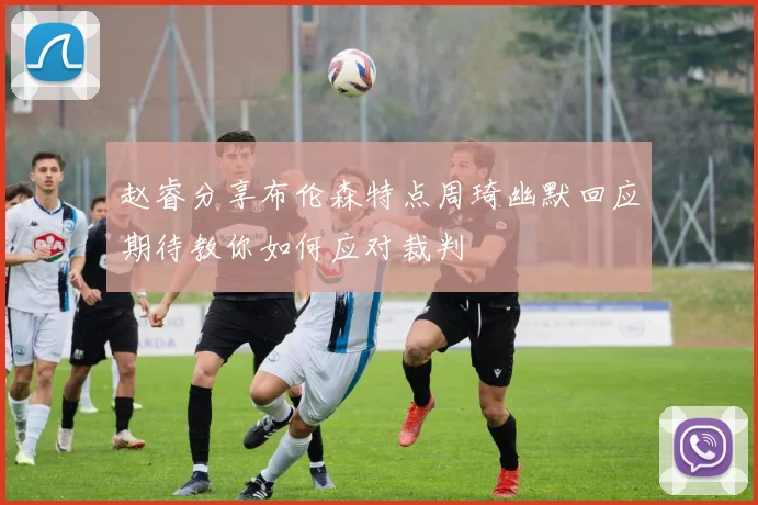 赵睿分享布伦森特点周琦幽默回应期待教你如何应对裁判