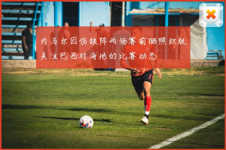 内马尔因伤缺阵两场赛前晒照积极关注巴西对海地的比赛动态