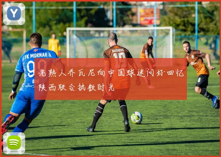 老熟人乔瓦尼向中国球迷问好回忆陕西联合执教时光
