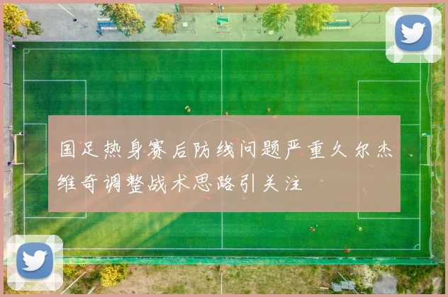 国足热身赛后防线问题严重久尔杰维奇调整战术思路引关注