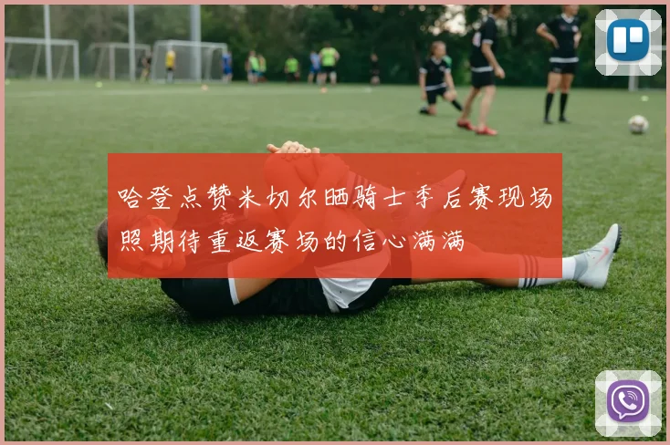 哈登点赞米切尔晒骑士季后赛现场照期待重返赛场的信心满满