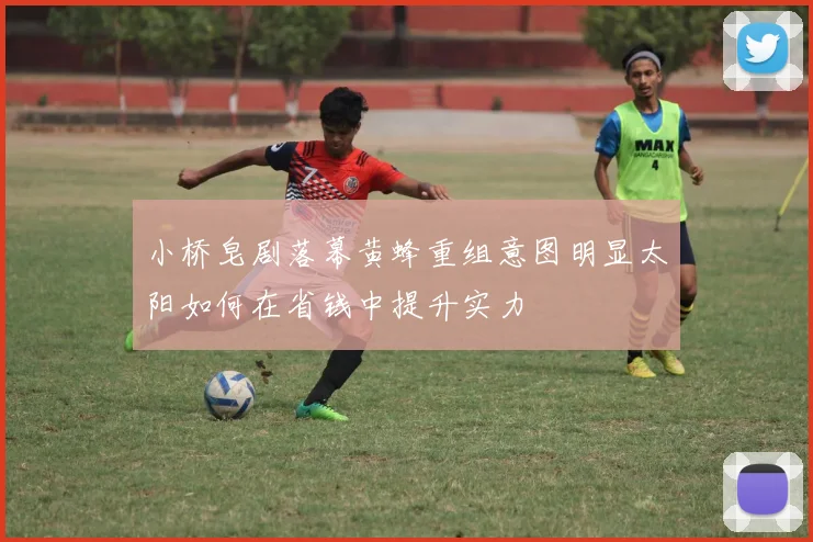 小桥皂剧落幕黄蜂重组意图明显太阳如何在省钱中提升实力