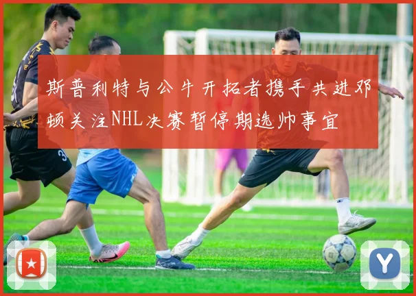 斯普利特与公牛开拓者携手共进邓顿关注NHL决赛暂停期选帅事宜