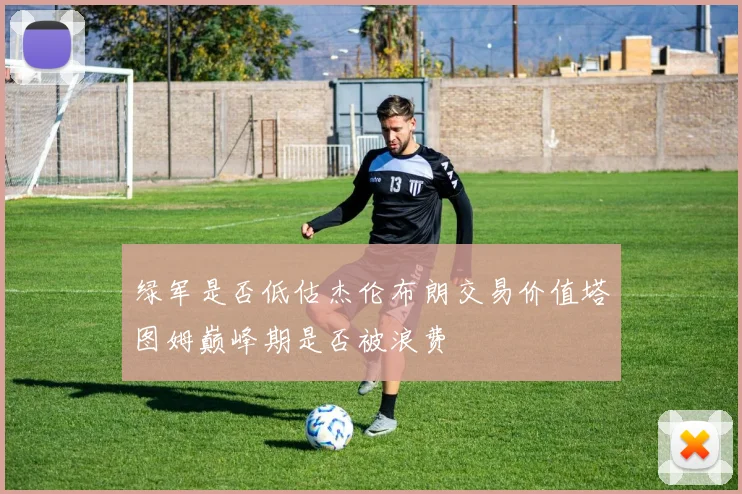 绿军是否低估杰伦布朗交易价值塔图姆巅峰期是否被浪费