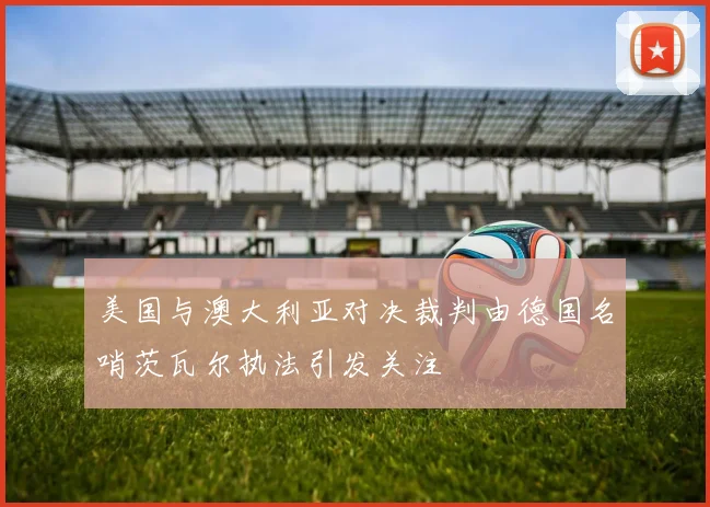 美国与澳大利亚对决裁判由德国名哨茨瓦尔执法引发关注