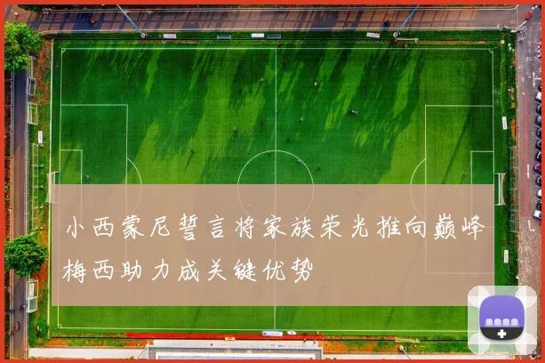 小西蒙尼誓言将家族荣光推向巅峰梅西助力成关键优势