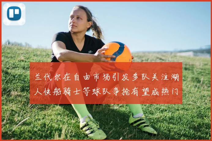 兰代尔在自由市场引发多队关注湖人快船骑士等球队争抢有望成热门球员