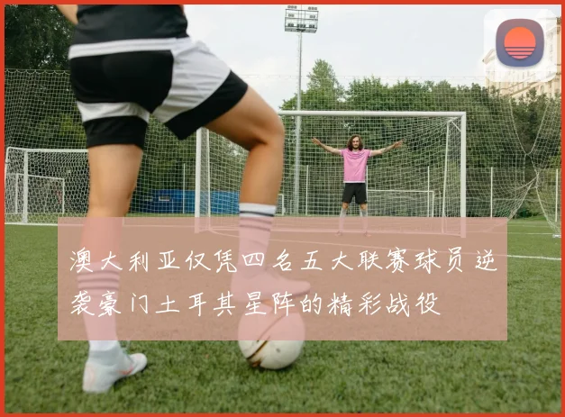 澳大利亚仅凭四名五大联赛球员逆袭豪门土耳其星阵的精彩战役