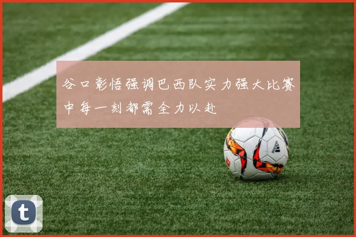 谷口彰悟强调巴西队实力强大比赛中每一刻都需全力以赴